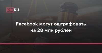 Facebook могут оштрафовать на 28 млн рублей - rb.ru - Москва - Россия