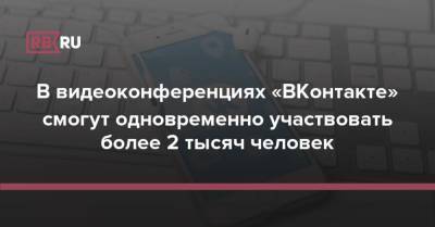В видеоконференциях «ВКонтакте» смогут одновременно участвовать более 2 тысяч человек - rb.ru