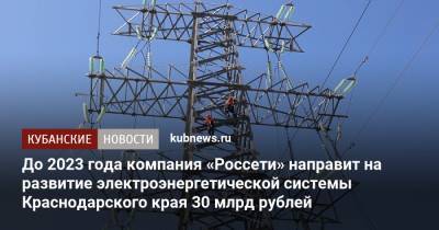 Вениамин Кондратьев - Андрей Рюмин - До 2023 года компания «Россети» направит на развитие электроэнергетической системы Краснодарского края 30 млрд рублей - kubnews.ru - Краснодарский край - Знаменск