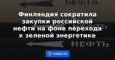 Финляндия сократила закупки российской нефти на фоне перехода к зеленой энергетике - news.mail.ru - Финляндия - Reuters