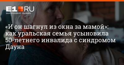 «И он шагнул из окна за мамой»: как уральская семья усыновила 50-летнего инвалида с синдромом Дауна - e1.ru - Екатеринбург