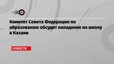 Ильназ Галявиев - Комитет Совета Федерации по образованию обсудит нападение на школу в Казани - echo.msk.ru - Казань
