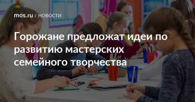 Горожане предложат идеи по развитию мастерских семейного творчества - mos.ru - Москва