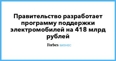 Правительство разработает программу поддержки электромобилей на 418 млрд рублей - forbes.ru - Камаз