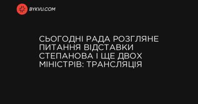 Сьогодні Рада розгляне питання відставки Степанова і ще двох міністрів: трансляція - bykvu.com