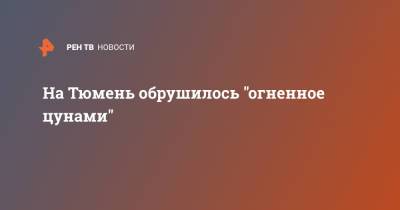 На Тюмень обрушилось "огненное цунами" - ren.tv - Тюмень