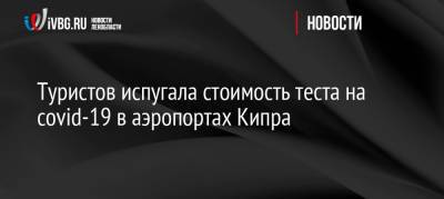 Туристов испугала стоимость теста на covid-19 в аэропортах Кипра - ivbg.ru - Россия - Кипр