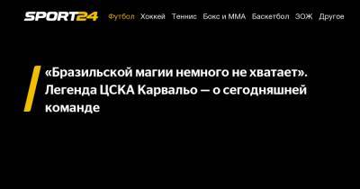 «Бразильской магии немного не хватает». Легенда ЦСКА Карвальо - о сегодняшней команде - sport24.ru