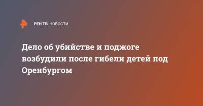 Дело об убийстве и поджоге возбудили после гибели детей под Оренбургом - ren.tv - Оренбург - Оренбургская обл.
