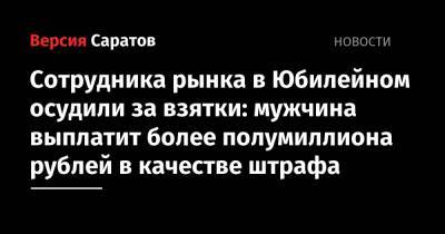 Сотрудника рынка в Юбилейном осудили за взятки: мужчина выплатит более полумиллиона рублей в качестве штрафа - nversia.ru - Саратов