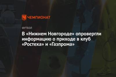 Арина Лаврова - Равиль Измайлов - В «Нижнем Новгороде» опровергли информацию о приходе в клуб «Ростеха» и «Газпрома» - championat.com - Оренбург - Нижний Новгород