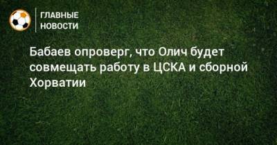 Роман Бабаев - Ивица Олич - Бабаев опроверг, что Олич будет совмещать работу в ЦСКА и сборной Хорватии - bombardir.ru - Хорватия
