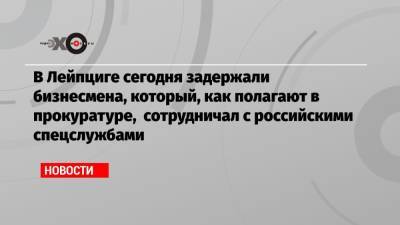В Лейпциге сегодня задержали бизнесмена, который, как полагают в прокуратуре, сотрудничал с российскими спецслужбами - echo.msk.ru - Берлин