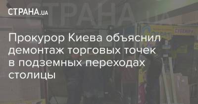 Прокурор Киева объяснил демонтаж торговых точек в подземных переходах столицы - strana.ua - Киев