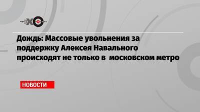 Алексей Навальный - Дождь: Массовые увольнения за поддержку Алексея Навального происходят не только в московском метро - echo.msk.ru - Москва
