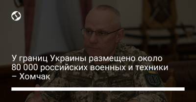 Руслан Хомчак - У границ Украины размещено около 80 000 российских военных и техники – Хомчак - liga.net - Брюссель