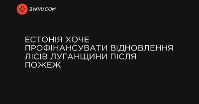 Естонія хоче профінансувати відновлення лісів Луганщини після пожеж - bykvu.com - Украина - Естонія