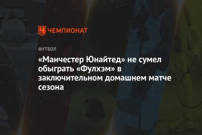 «Манчестер Юнайтед» не сумел обыграть «Фулхэм» в заключительном домашнем матче сезона - championat.com