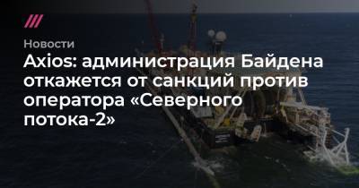 Энтони Блинкен - Axios: администрация Байдена откажется от санкций против оператора «Северного потока-2» - tvrain.ru - Вашингтон