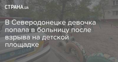 В Северодонецке девочка попала в больницу после взрыва на детской площадке - strana.ua - Киев - Луганская обл. - Северодонецк - Донецкая обл.