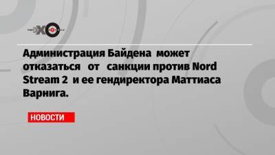 Маттиас Варниг - Администрация Байдена может отказаться от санкции против Nord Stream 2 и ее гендиректора Маттиаса Варнига. - echo.msk.ru