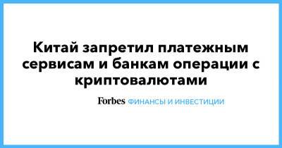 Китай запретил платежным сервисам и банкам операции с криптовалютами - forbes.ru - Китай