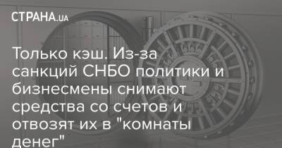 Только кэш. Из-за санкций СНБО политики и бизнесмены снимают средства со счетов и отвозят их в "комнаты денег" - strana.ua - Украина