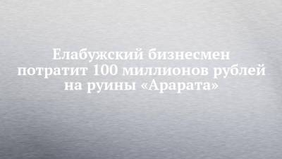 Елабужский бизнесмен потратит 100 миллионов рублей на руины «Арарата» - chelny-izvest.ru