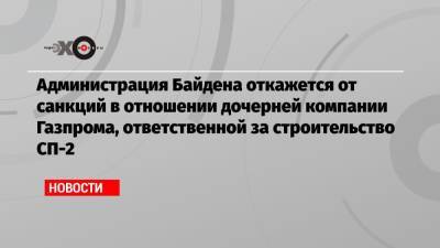 Владимир Путин - Маттиас Варниг - Джо Байден - Администрация Байдена откажется от санкций в отношении дочерней компании Газпрома, ответственной за строительство СП-2 - echo.msk.ru