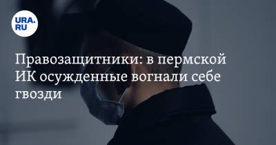 Правозащитники: в пермской ИК осужденные вогнали себе гвозди - ura.news - Пермь - Пермский край