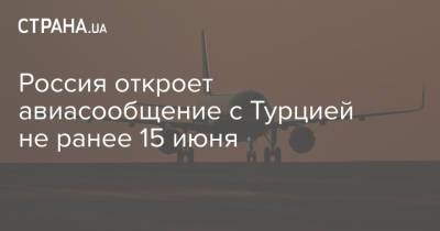 Россия откроет авиасообщение с Турцией не ранее 15 июня - strana.ua - Москва - Россия - Турция - Анкара