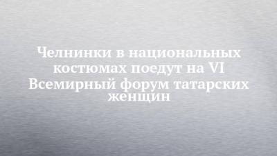 Челнинки в национальных костюмах поедут на VI Всемирный форум татарских женщин - chelny-izvest.ru - респ. Татарстан - Набережные Челны - Казань