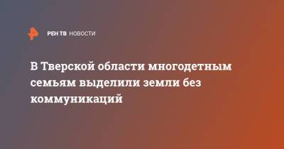 В Тверской области многодетным семьям выделили земли без коммуникаций - ren.tv - Тверь - Тверская обл.