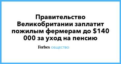 Правительство Великобритании заплатит пожилым фермерам до $140 000 за уход на пенсию - forbes.ru - Англия - Великобритания