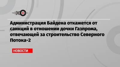 Владимир Путин - Маттиас Варниг - Джо Байден - Администрация Байдена откажется от санкций в отношении дочки Газпрома, отвечающей за строительство Северного Потока-2 - echo.msk.ru