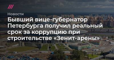Бывший вице-губернатор Петербурга получил реальный срок за коррупцию при строительстве «Зенит-арены» - tvrain.ru - Москва - Санкт-Петербург