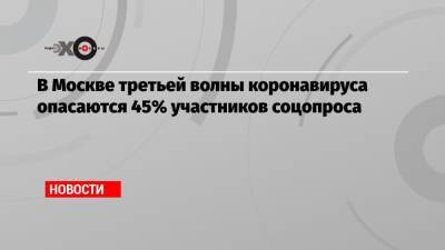 В Москве третьей волны коронавируса опасаются 45% участников соцопроса - echo.msk.ru - Москва - Санкт-Петербург