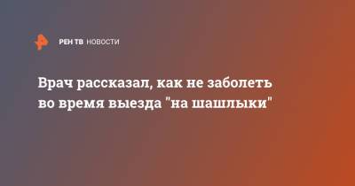 Врач рассказал, как не заболеть во время выезда "на шашлыки" - ren.tv