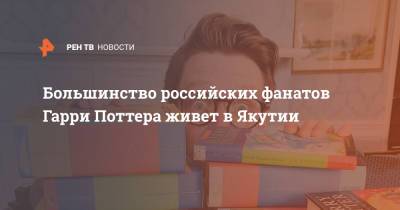 Гарри Поттер - Большинство российских фанатов Гарри Поттера живет в Якутии - ren.tv - Ленинградская обл. - Тюменская обл. - респ. Саха - Тверская обл. - Ярославская обл. - Ставрополье