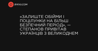 «Залиште обійми і поцілунки на більш безпечний період», — Степанов привітав українців з Великоднем - bykvu.com - Украина