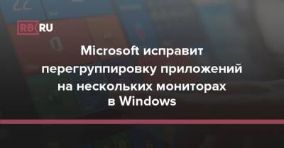 Microsoft исправит перегруппировку приложений на нескольких мониторах в Windows - rb.ru - Microsoft