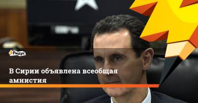 Башар Асад - В Сирии объявлена всеобщая амнистия - ridus.ru - Сирия
