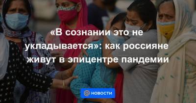 «В сознании это не укладывается»: как россияне живут в эпицентре пандемии - news.mail.ru - Москва - Нью-Дели