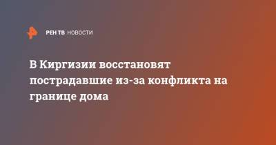 В Киргизии восстановят пострадавшие из-за конфликта на границе дома - ren.tv - Киргизия - Таджикистан - Баткенской обл.