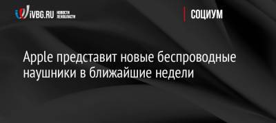 Apple представит новые беспроводные наушники в ближайшие недели - ivbg.ru - Россия - США
