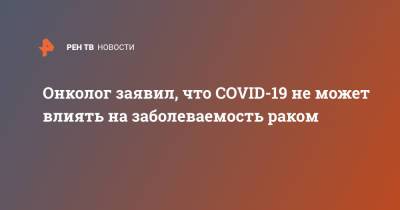 Игорь Хатьков - Онколог заявил, что COVID-19 не может влиять на заболеваемость раком - ren.tv - Москва