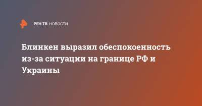 Сергей Лавров - Энтони Блинкен - Блинкен выразил обеспокоенность из-за ситуации на границе РФ и Украины - ren.tv - Вашингтон