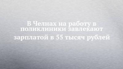 В Челнах на работу в поликлиники завлекают зарплатой в 55 тысяч рублей - chelny-izvest.ru - Набережные Челны