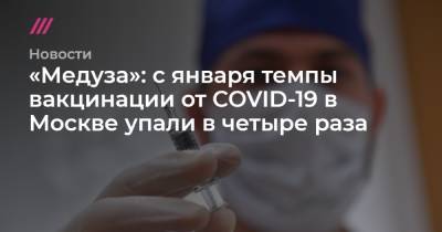 Сергей Собянин - «Медуза»: с января темпы вакцинации от COVID-19 в Москве упали в четыре раза - tvrain.ru - Москва