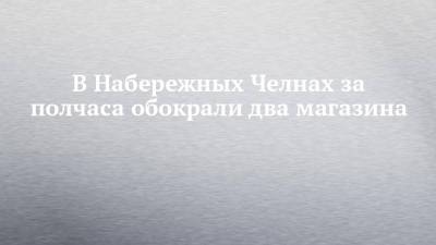 В Набережных Челнах за полчаса обокрали два магазина - chelny-izvest.ru - Набережные Челны